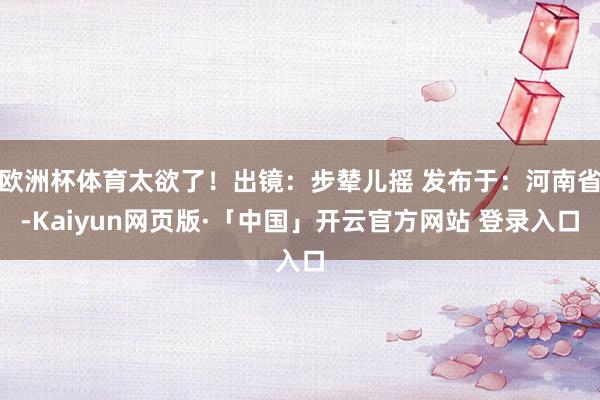 欧洲杯体育太欲了！出镜：步辇儿摇 发布于：河南省-Kaiyun网页版·「中国」开云官方网站 登录入口