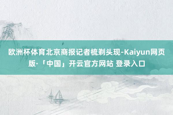 欧洲杯体育北京商报记者梳剃头现-Kaiyun网页版·「中国」开云官方网站 登录入口