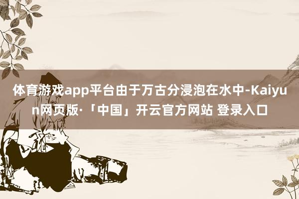 体育游戏app平台由于万古分浸泡在水中-Kaiyun网页版·「中国」开云官方网站 登录入口