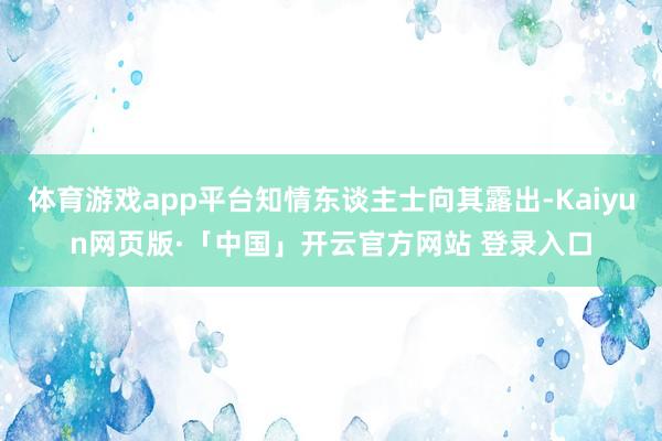 体育游戏app平台知情东谈主士向其露出-Kaiyun网页版·「中国」开云官方网站 登录入口