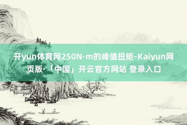 开yun体育网250N·m的峰值扭矩-Kaiyun网页版·「中国」开云官方网站 登录入口