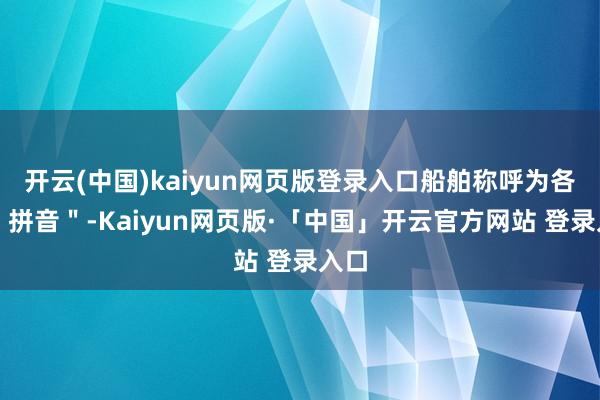 开云(中国)kaiyun网页版登录入口船舶称呼为各自"拼音"-Kaiyun网页版·「中国」开云官方网站 登录入口