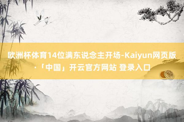 欧洲杯体育14位满东说念主开场-Kaiyun网页版·「中国」开云官方网站 登录入口