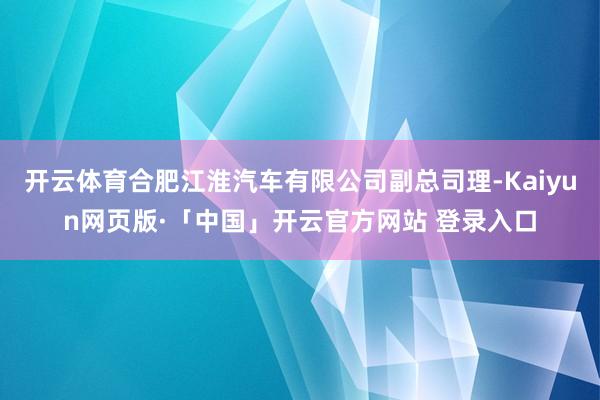 开云体育合肥江淮汽车有限公司副总司理-Kaiyun网页版·「中国」开云官方网站 登录入口