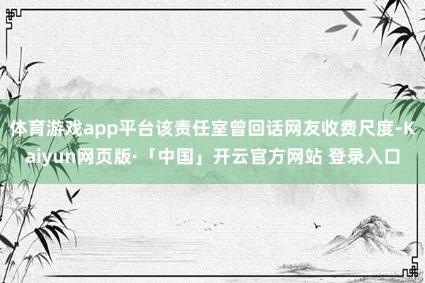 体育游戏app平台该责任室曾回话网友收费尺度-Kaiyun网页版·「中国」开云官方网站 登录入口