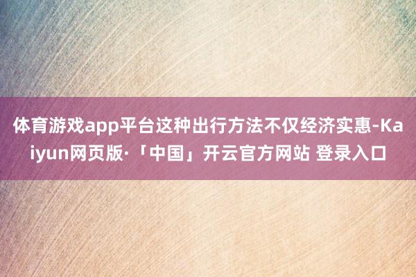 体育游戏app平台这种出行方法不仅经济实惠-Kaiyun网页版·「中国」开云官方网站 登录入口