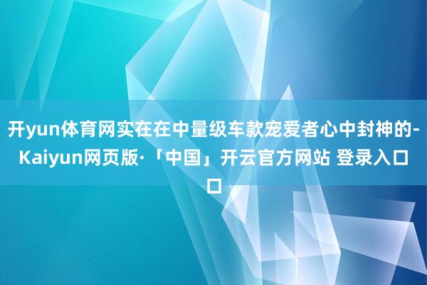 开yun体育网实在在中量级车款宠爱者心中封神的-Kaiyun网页版·「中国」开云官方网站 登录入口