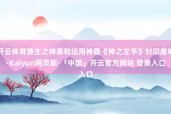 开云体育源生之神泰和运用神器《神之左手》封印魔神-Kaiyun网页版·「中国」开云官方网站 登录入口