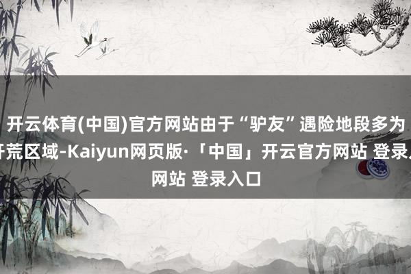 开云体育(中国)官方网站由于“驴友”遇险地段多为未开荒区域-Kaiyun网页版·「中国」开云官方网站 登录入口