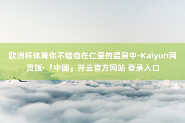 欧洲杯体育你不错泡在仁爱的温泉中-Kaiyun网页版·「中国」开云官方网站 登录入口