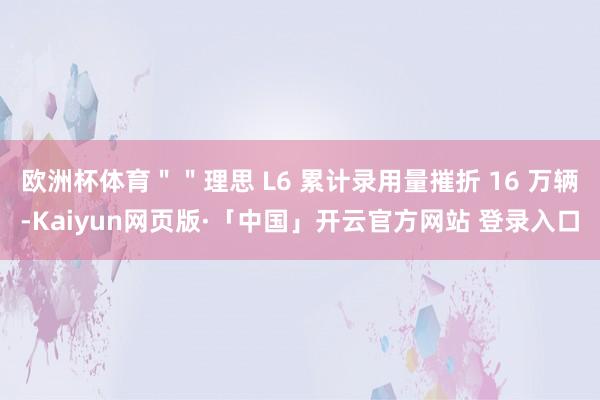 欧洲杯体育＂＂理思 L6 累计录用量摧折 16 万辆-Kaiyun网页版·「中国」开云官方网站 登录入口