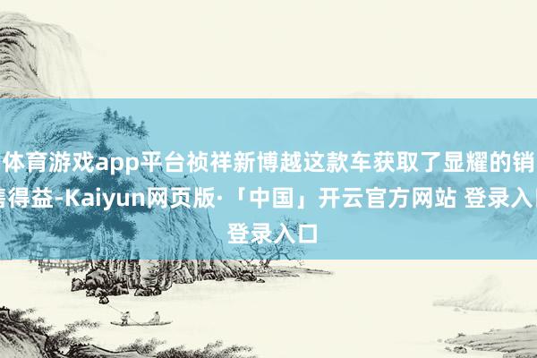 体育游戏app平台祯祥新博越这款车获取了显耀的销售得益-Kaiyun网页版·「中国」开云官方网站 登录入口