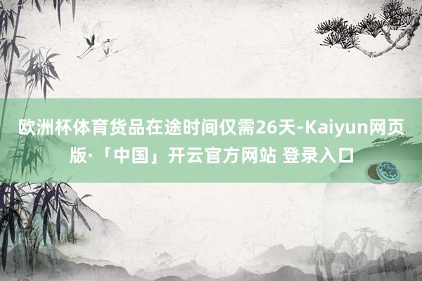 欧洲杯体育货品在途时间仅需26天-Kaiyun网页版·「中国」开云官方网站 登录入口
