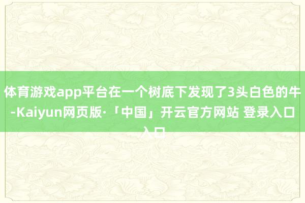 体育游戏app平台在一个树底下发现了3头白色的牛-Kaiyun网页版·「中国」开云官方网站 登录入口