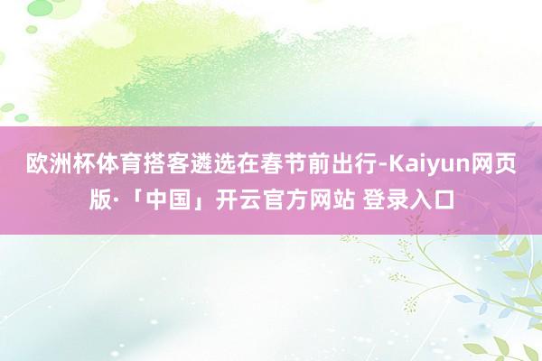 欧洲杯体育搭客遴选在春节前出行-Kaiyun网页版·「中国」开云官方网站 登录入口