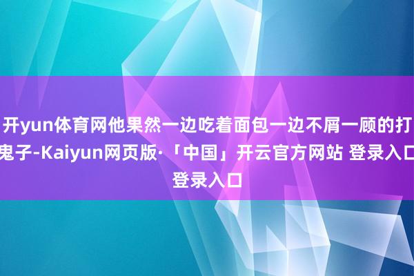 开yun体育网他果然一边吃着面包一边不屑一顾的打鬼子-Kaiyun网页版·「中国」开云官方网站 登录入口