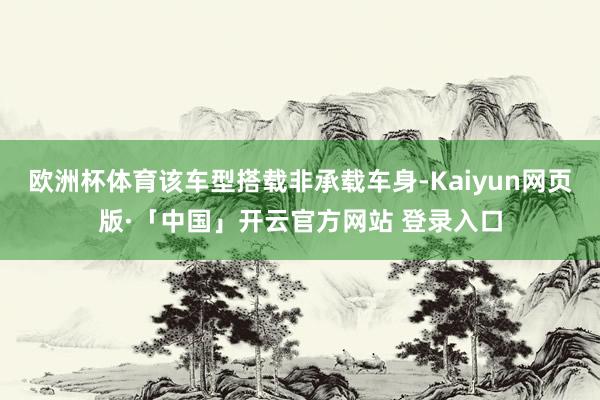 欧洲杯体育该车型搭载非承载车身-Kaiyun网页版·「中国」开云官方网站 登录入口
