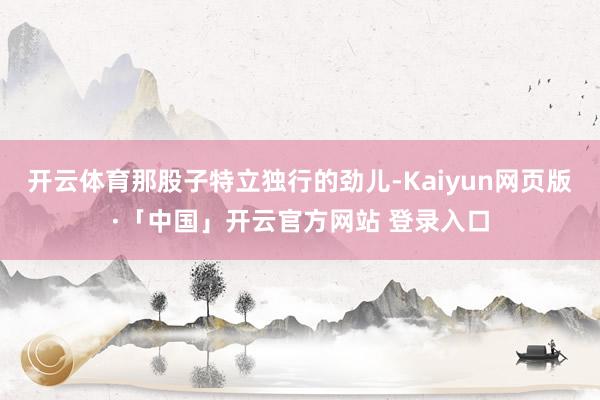 开云体育那股子特立独行的劲儿-Kaiyun网页版·「中国」开云官方网站 登录入口