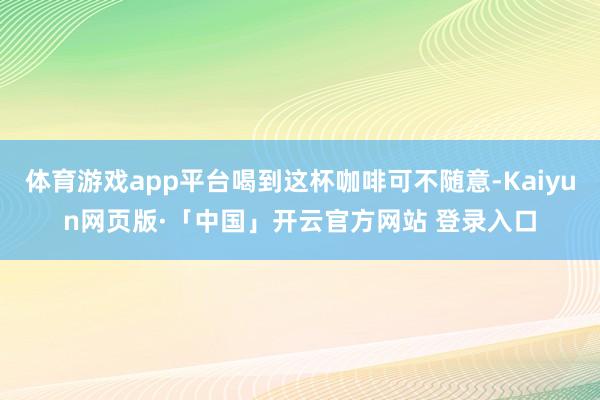 体育游戏app平台喝到这杯咖啡可不随意-Kaiyun网页版·「中国」开云官方网站 登录入口