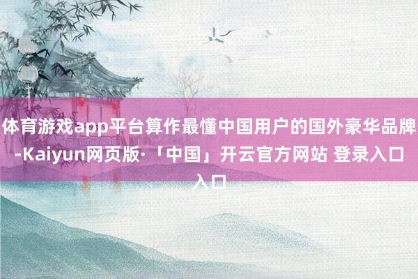 体育游戏app平台算作最懂中国用户的国外豪华品牌-Kaiyun网页版·「中国」开云官方网站 登录入口