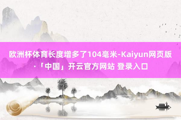 欧洲杯体育长度增多了104毫米-Kaiyun网页版·「中国」开云官方网站 登录入口