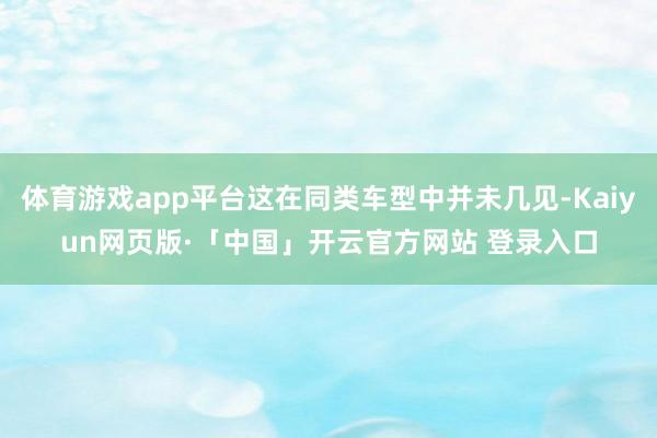 体育游戏app平台这在同类车型中并未几见-Kaiyun网页版·「中国」开云官方网站 登录入口