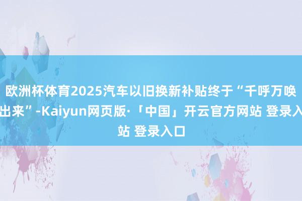 欧洲杯体育2025汽车以旧换新补贴终于“千呼万唤始出来”-Kaiyun网页版·「中国」开云官方网站 登录入口