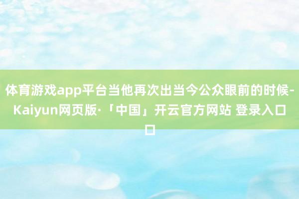 体育游戏app平台当他再次出当今公众眼前的时候-Kaiyun网页版·「中国」开云官方网站 登录入口