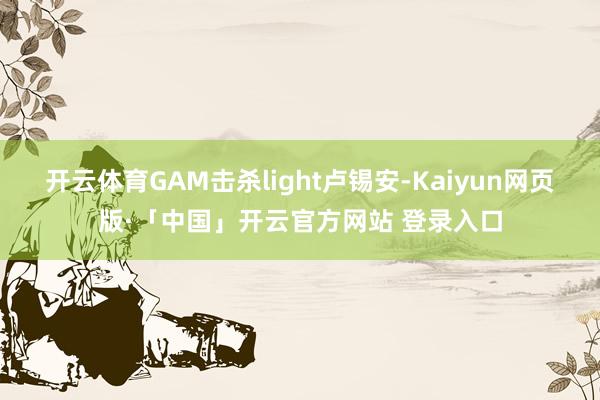 开云体育GAM击杀light卢锡安-Kaiyun网页版·「中国」开云官方网站 登录入口