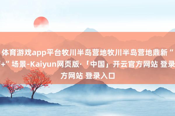 体育游戏app平台牧川半岛营地牧川半岛营地鼎新“露营+”场景-Kaiyun网页版·「中国」开云官方网站 登录入口