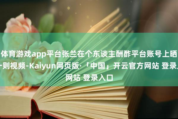 体育游戏app平台张兰在个东谈主酬酢平台账号上晒出一则视频-Kaiyun网页版·「中国」开云官方网站 登录入口