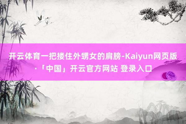 开云体育一把搂住外甥女的肩膀-Kaiyun网页版·「中国」开云官方网站 登录入口