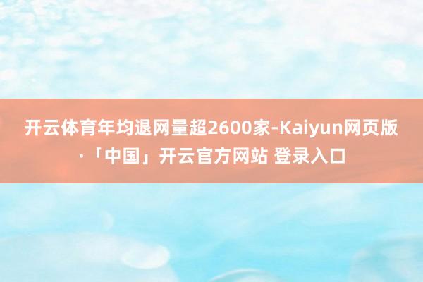 开云体育年均退网量超2600家-Kaiyun网页版·「中国」开云官方网站 登录入口