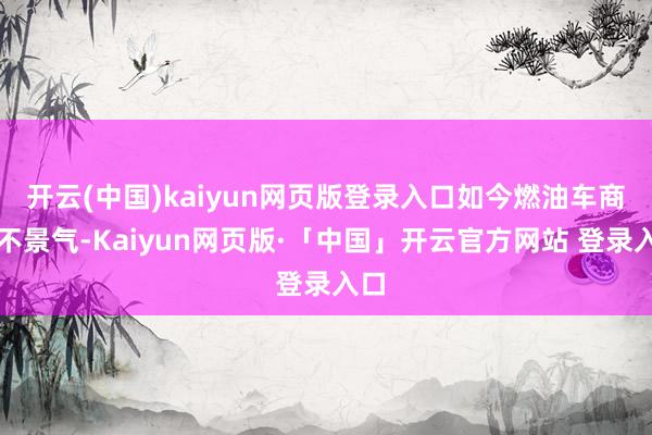 开云(中国)kaiyun网页版登录入口如今燃油车商场不景气-Kaiyun网页版·「中国」开云官方网站 登录入口