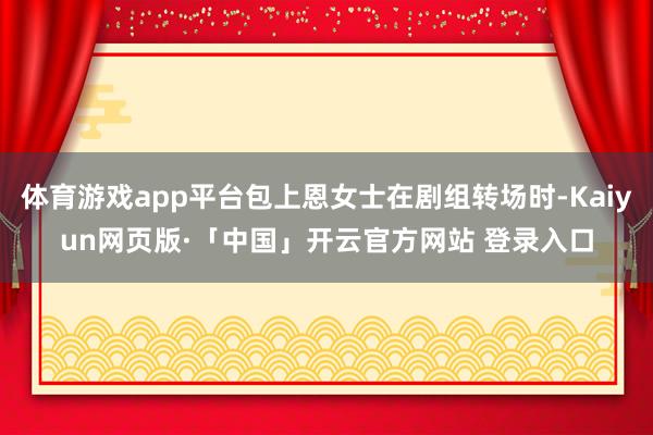 体育游戏app平台包上恩女士在剧组转场时-Kaiyun网页版·「中国」开云官方网站 登录入口