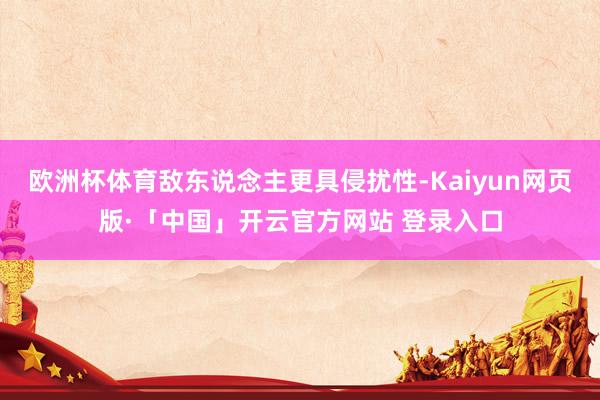 欧洲杯体育敌东说念主更具侵扰性-Kaiyun网页版·「中国」开云官方网站 登录入口