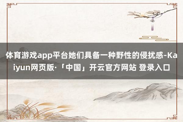 体育游戏app平台她们具备一种野性的侵扰感-Kaiyun网页版·「中国」开云官方网站 登录入口