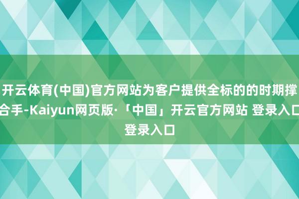 开云体育(中国)官方网站为客户提供全标的的时期撑合手-Kaiyun网页版·「中国」开云官方网站 登录入口