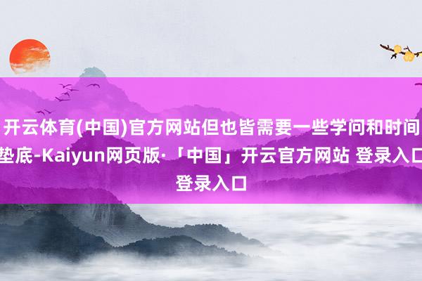开云体育(中国)官方网站但也皆需要一些学问和时间垫底-Kaiyun网页版·「中国」开云官方网站 登录入口