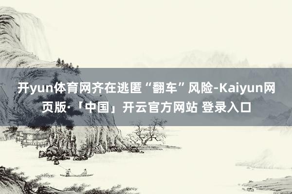 开yun体育网齐在逃匿“翻车”风险-Kaiyun网页版·「中国」开云官方网站 登录入口