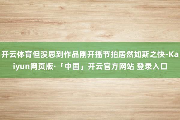 开云体育但没思到作品刚开播节拍居然如斯之快-Kaiyun网页版·「中国」开云官方网站 登录入口