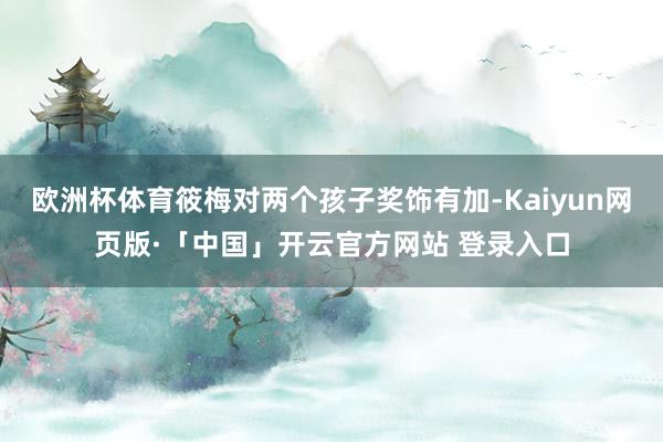 欧洲杯体育筱梅对两个孩子奖饰有加-Kaiyun网页版·「中国」开云官方网站 登录入口