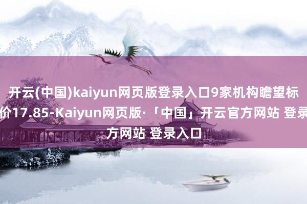 开云(中国)kaiyun网页版登录入口9家机构瞻望标的均价17.85-Kaiyun网页版·「中国」开云官方网站 登录入口