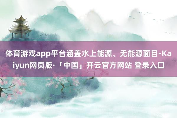 体育游戏app平台涵盖水上能源、无能源面目-Kaiyun网页版·「中国」开云官方网站 登录入口