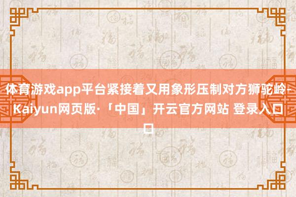 体育游戏app平台紧接着又用象形压制对方狮驼岭-Kaiyun网页版·「中国」开云官方网站 登录入口
