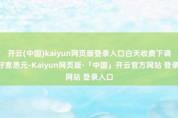 开云(中国)kaiyun网页版登录入口白天收费下调至9好意思元-Kaiyun网页版·「中国」开云官方网站 登录入口