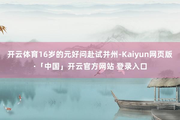 开云体育16岁的元好问赴试并州-Kaiyun网页版·「中国」开云官方网站 登录入口
