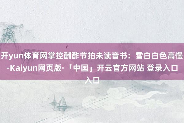 开yun体育网掌控酬酢节拍未读音书：雪白白色高慢-Kaiyun网页版·「中国」开云官方网站 登录入口