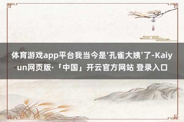 体育游戏app平台我当今是‘孔雀大姨’了-Kaiyun网页版·「中国」开云官方网站 登录入口