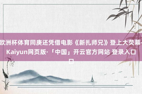 欧洲杯体育同庚还凭借电影《新扎师兄》登上大荧幕-Kaiyun网页版·「中国」开云官方网站 登录入口